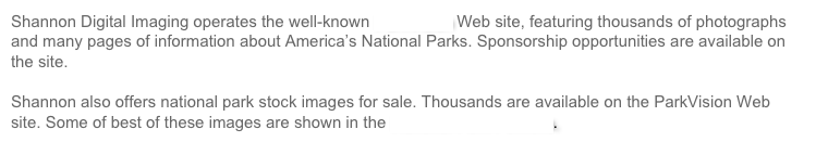 Shannon Digital Imaging operates the well-known ParkVision Web site, featuring thousands of photographs and many pages of information about America’s National Parks. Sponsorship opportunities are available on the site.

Shannon also offers national park stock images for sale. Thousands are available on the ParkVision Web site. Some of best of these images are shown in the National Park Portfolio.